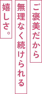 ご褒美だから無理なく続けられる嬉しさ。